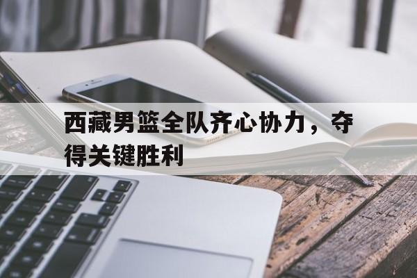 包含西藏男篮全队齐心协力，夺得关键胜利的词条